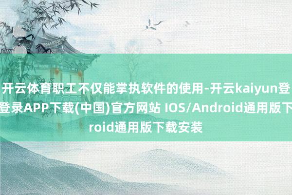 开云体育职工不仅能掌执软件的使用-开云kaiyun登录入口登录APP下载(中国)官方网站 IOS/Android通用版下载安装