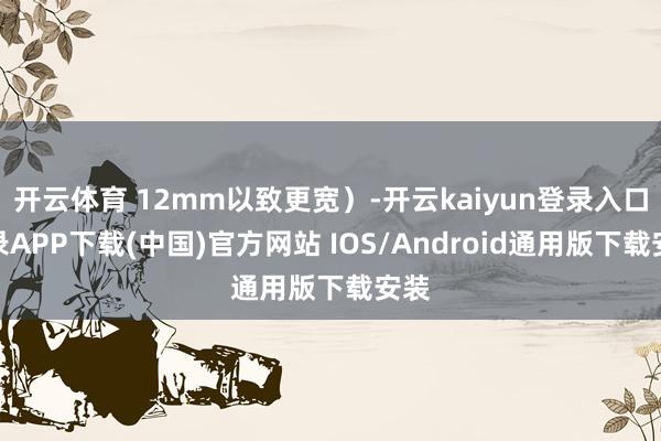 开云体育 12mm以致更宽）-开云kaiyun登录入口登录APP下载(中国)官方网站 IOS/Android通用版下载安装
