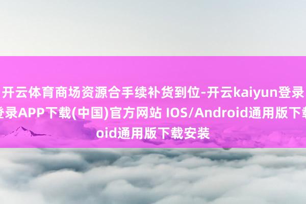 开云体育商场资源合手续补货到位-开云kaiyun登录入口登录APP下载(中国)官方网站 IOS/Android通用版下载安装