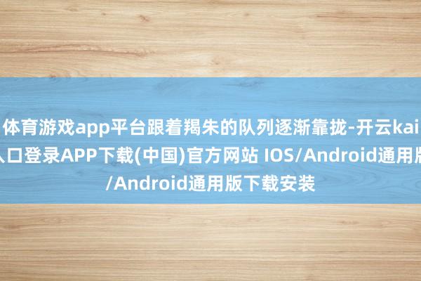 体育游戏app平台跟着羯朱的队列逐渐靠拢-开云kaiyun登录入口登录APP下载(中国)官方网站 IOS/Android通用版下载安装