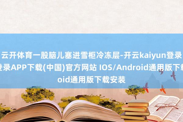 云开体育一股脑儿塞进雪柜冷冻层-开云kaiyun登录入口登录APP下载(中国)官方网站 IOS/Android通用版下载安装