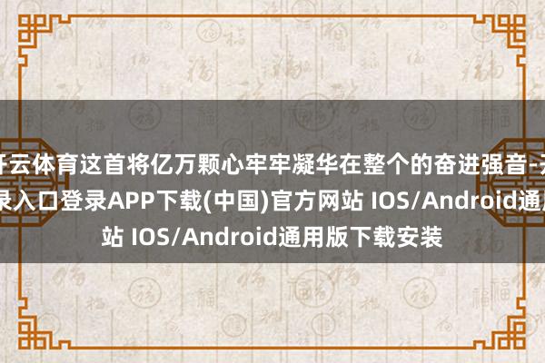 开云体育这首将亿万颗心牢牢凝华在整个的奋进强音-开云kaiyun登录入口登录APP下载(中国)官方网站 IOS/Android通用版下载安装