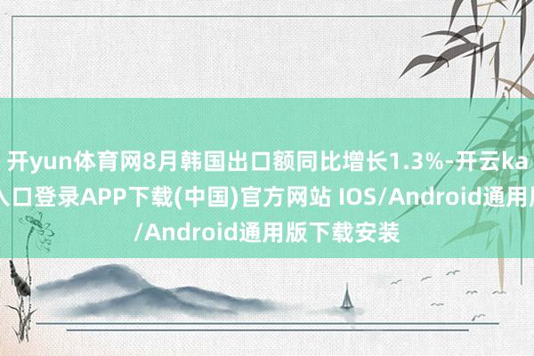 开yun体育网8月韩国出口额同比增长1.3%-开云kaiyun登录入口登录APP下载(中国)官方网站 IOS/Android通用版下载安装