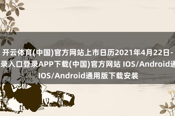 开云体育(中国)官方网站上市日历2021年4月22日-开云kaiyun登录入口登录APP下载(中国)官方网站 IOS/Android通用版下载安装
