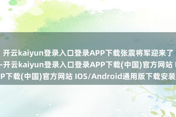 开云kaiyun登录入口登录APP下载张震将军迎来了军事糊口的高光时刻-开云kaiyun登录入口登录APP下载(中国)官方网站 IOS/Android通用版下载安装