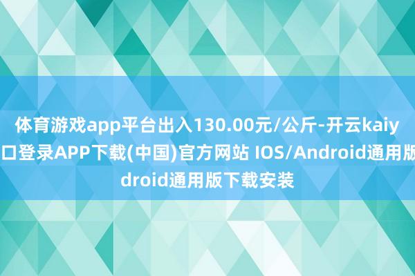体育游戏app平台出入130.00元/公斤-开云kaiyun登录入口登录APP下载(中国)官方网站 IOS/Android通用版下载安装
