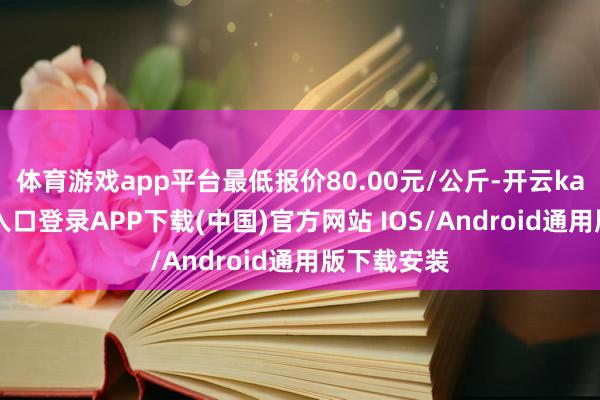 体育游戏app平台最低报价80.00元/公斤-开云kaiyun登录入口登录APP下载(中国)官方网站 IOS/Android通用版下载安装