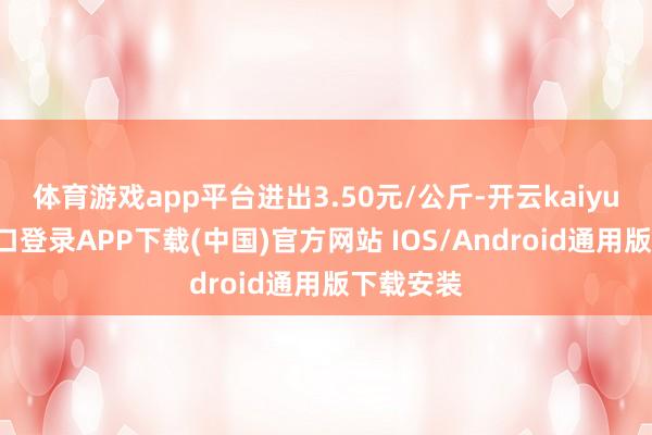 体育游戏app平台进出3.50元/公斤-开云kaiyun登录入口登录APP下载(中国)官方网站 IOS/Android通用版下载安装