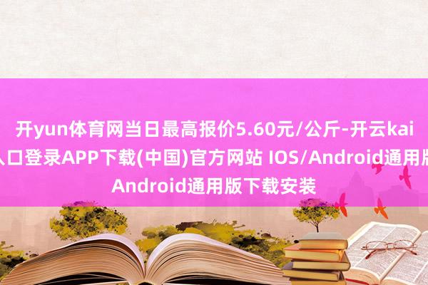 开yun体育网当日最高报价5.60元/公斤-开云kaiyun登录入口登录APP下载(中国)官方网站 IOS/Android通用版下载安装