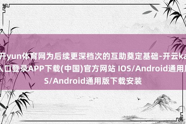 开yun体育网为后续更深档次的互助奠定基础-开云kaiyun登录入口登录APP下载(中国)官方网站 IOS/Android通用版下载安装