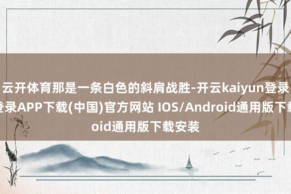 云开体育那是一条白色的斜肩战胜-开云kaiyun登录入口登录APP下载(中国)官方网站 IOS/Android通用版下载安装