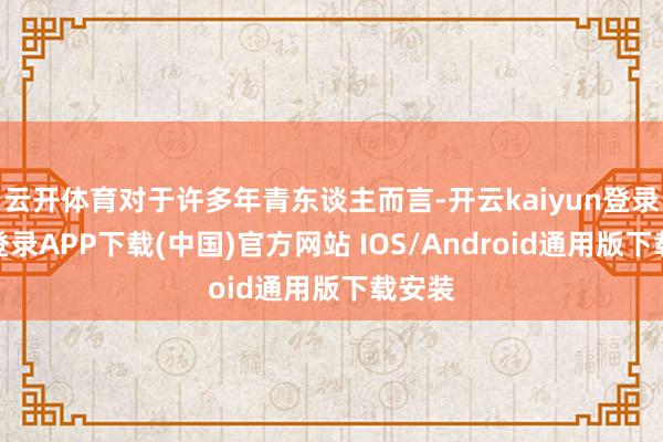 云开体育对于许多年青东谈主而言-开云kaiyun登录入口登录APP下载(中国)官方网站 IOS/Android通用版下载安装