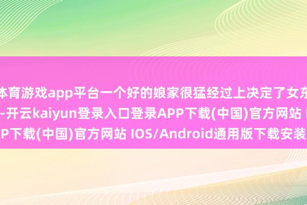体育游戏app平台一个好的娘家很猛经过上决定了女东谈主在婆家的地位-开云kaiyun登录入口登录APP下载(中国)官方网站 IOS/Android通用版下载安装