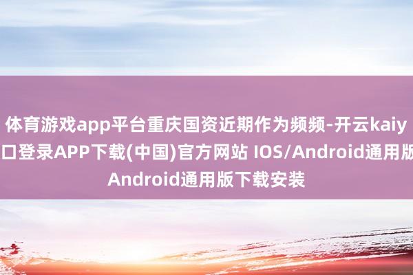 体育游戏app平台重庆国资近期作为频频-开云kaiyun登录入口登录APP下载(中国)官方网站 IOS/Android通用版下载安装