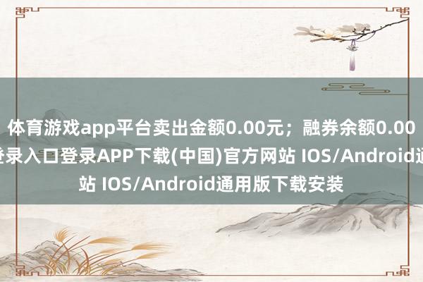 体育游戏app平台卖出金额0.00元；融券余额0.00-开云kaiyun登录入口登录APP下载(中国)官方网站 IOS/Android通用版下载安装