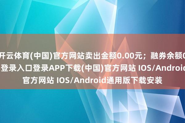 开云体育(中国)官方网站卖出金额0.00元;融券余额0.00-开云kaiyun登录入口登录APP下载(中国)官方网站 IOS/Android通用版下载安装
