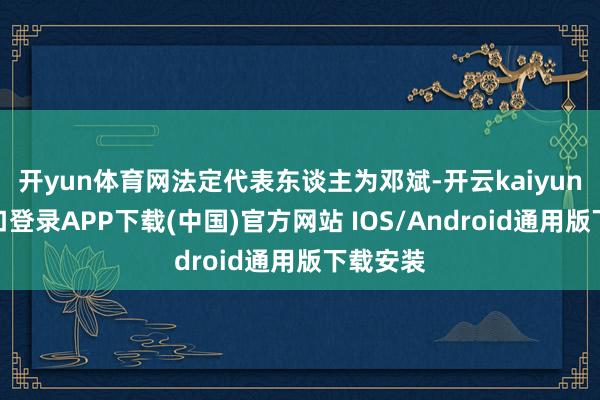 开yun体育网法定代表东谈主为邓斌-开云kaiyun登录入口登录APP下载(中国)官方网站 IOS/Android通用版下载安装