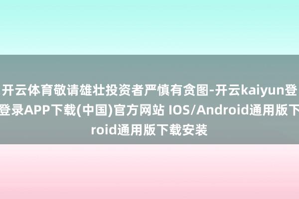 开云体育敬请雄壮投资者严慎有贪图-开云kaiyun登录入口登录APP下载(中国)官方网站 IOS/Android通用版下载安装