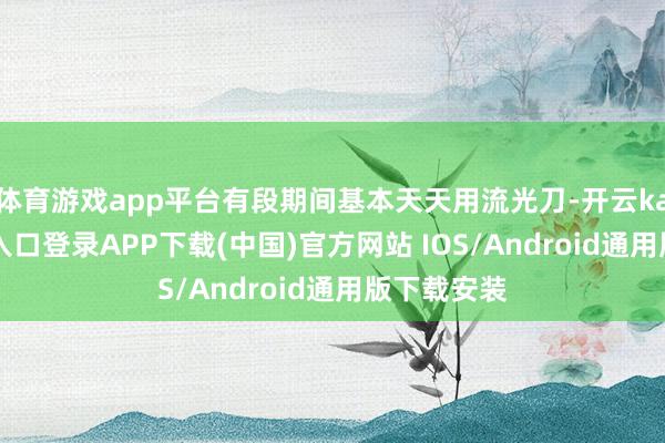 体育游戏app平台有段期间基本天天用流光刀-开云kaiyun登录入口登录APP下载(中国)官方网站 IOS/Android通用版下载安装