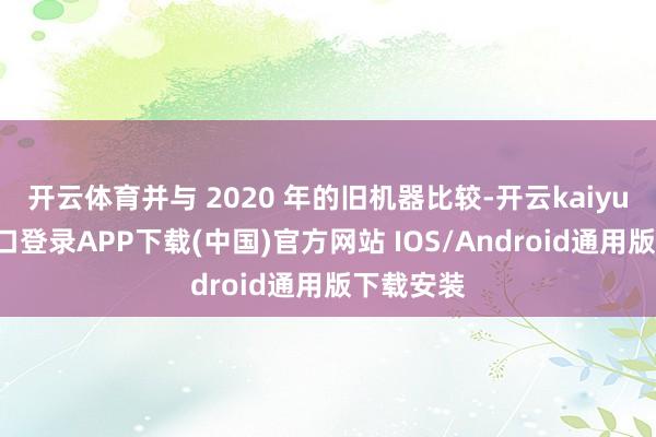 开云体育并与 2020 年的旧机器比较-开云kaiyun登录入口登录APP下载(中国)官方网站 IOS/Android通用版下载安装
