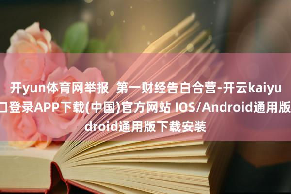 开yun体育网举报  第一财经告白合营-开云kaiyun登录入口登录APP下载(中国)官方网站 IOS/Android通用版下载安装