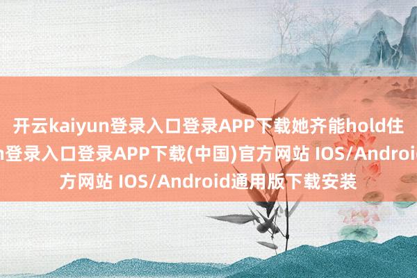开云kaiyun登录入口登录APP下载她齐能hold住场所-开云kaiyun登录入口登录APP下载(中国)官方网站 IOS/Android通用版下载安装