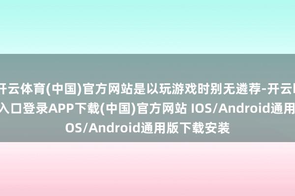 开云体育(中国)官方网站是以玩游戏时别无遴荐-开云kaiyun登录入口登录APP下载(中国)官方网站 IOS/Android通用版下载安装
