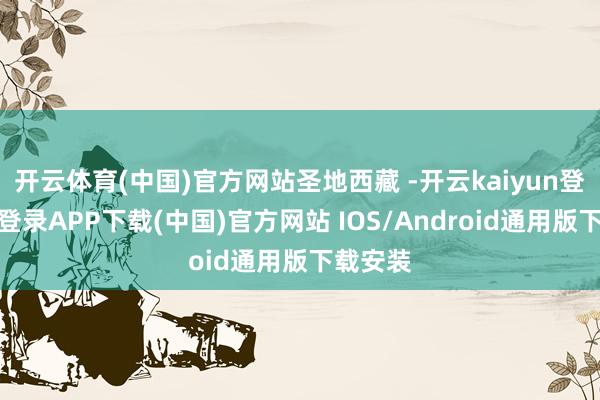 开云体育(中国)官方网站圣地西藏 -开云kaiyun登录入口登录APP下载(中国)官方网站 IOS/Android通用版下载安装