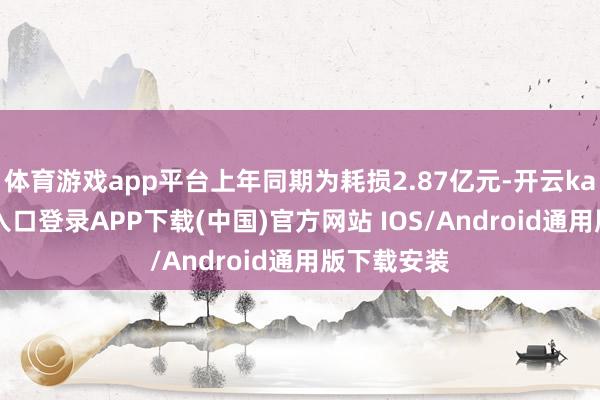 体育游戏app平台上年同期为耗损2.87亿元-开云kaiyun登录入口登录APP下载(中国)官方网站 IOS/Android通用版下载安装