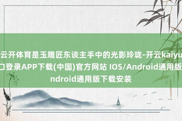 云开体育是玉雕匠东谈主手中的光影玲珑-开云kaiyun登录入口登录APP下载(中国)官方网站 IOS/Android通用版下载安装