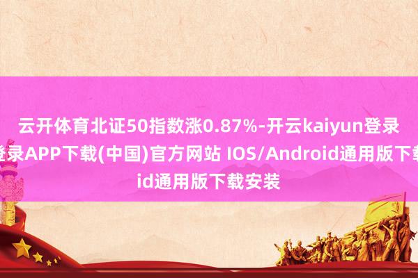 云开体育北证50指数涨0.87%-开云kaiyun登录入口登录APP下载(中国)官方网站 IOS/Android通用版下载安装