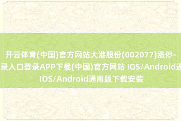 开云体育(中国)官方网站大港股份(002077)涨停-开云kaiyun登录入口登录APP下载(中国)官方网站 IOS/Android通用版下载安装