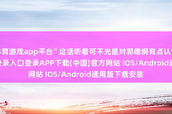 体育游戏app平台”这话听着可不光是对郭德纲有点认识-开云kaiyun登录入口登录APP下载(中国)官方网站 IOS/Android通用版下载安装