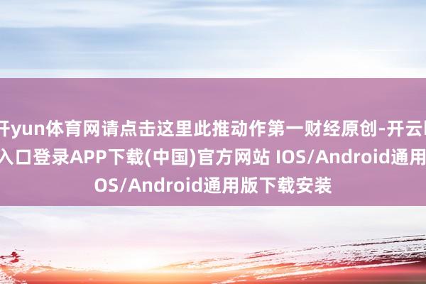 开yun体育网请点击这里此推动作第一财经原创-开云kaiyun登录入口登录APP下载(中国)官方网站 IOS/Android通用版下载安装