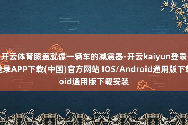 开云体育膝盖就像一辆车的减震器-开云kaiyun登录入口登录APP下载(中国)官方网站 IOS/Android通用版下载安装