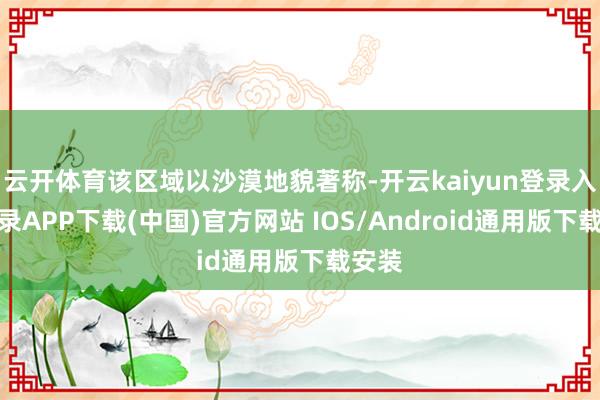 云开体育该区域以沙漠地貌著称-开云kaiyun登录入口登录APP下载(中国)官方网站 IOS/Android通用版下载安装