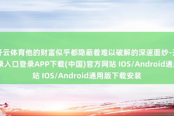 开云体育他的财富似乎都隐蔽着难以破解的深邃面纱-开云kaiyun登录入口登录APP下载(中国)官方网站 IOS/Android通用版下载安装