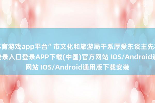 体育游戏app平台”市文化和旅游局干系厚爱东谈主先容-开云kaiyun登录入口登录APP下载(中国)官方网站 IOS/Android通用版下载安装