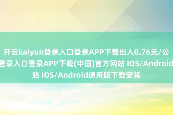 开云kaiyun登录入口登录APP下载出入0.76元/公斤-开云kaiyun登录入口登录APP下载(中国)官方网站 IOS/Android通用版下载安装