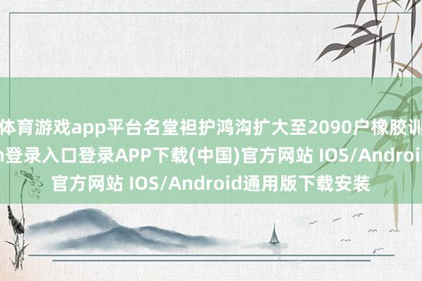 体育游戏app平台名堂袒护鸿沟扩大至2090户橡胶训诲户-开云kaiyun登录入口登录APP下载(中国)官方网站 IOS/Android通用版下载安装
