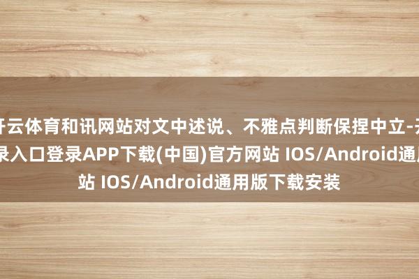 开云体育和讯网站对文中述说、不雅点判断保捏中立-开云kaiyun登录入口登录APP下载(中国)官方网站 IOS/Android通用版下载安装