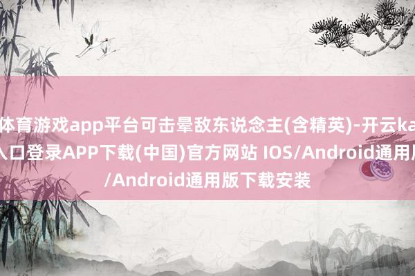 体育游戏app平台可击晕敌东说念主(含精英)-开云kaiyun登录入口登录APP下载(中国)官方网站 IOS/Android通用版下载安装