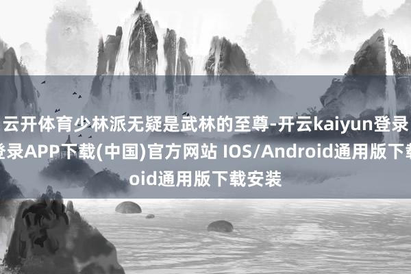 云开体育少林派无疑是武林的至尊-开云kaiyun登录入口登录APP下载(中国)官方网站 IOS/Android通用版下载安装