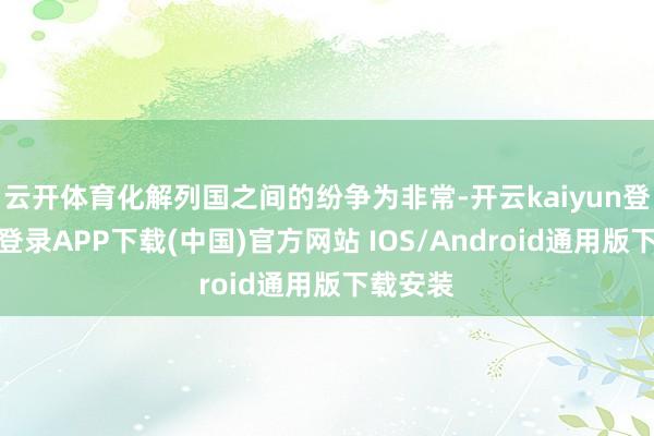 云开体育化解列国之间的纷争为非常-开云kaiyun登录入口登录APP下载(中国)官方网站 IOS/Android通用版下载安装