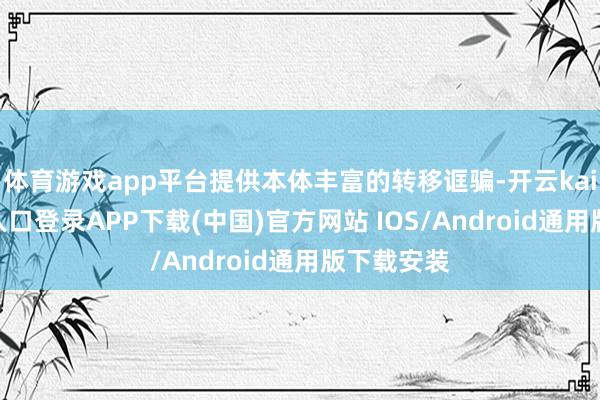 体育游戏app平台提供本体丰富的转移诓骗-开云kaiyun登录入口登录APP下载(中国)官方网站 IOS/Android通用版下载安装
