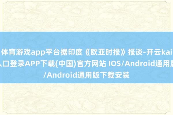 体育游戏app平台据印度《欧亚时报》报谈-开云kaiyun登录入口登录APP下载(中国)官方网站 IOS/Android通用版下载安装