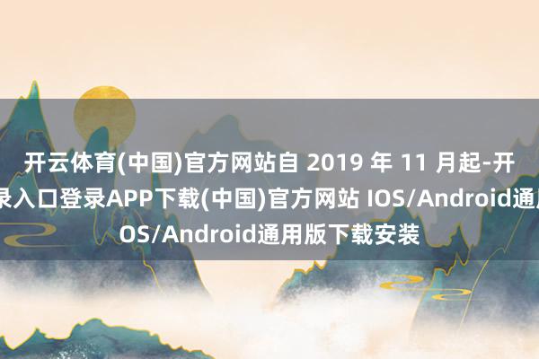 开云体育(中国)官方网站自 2019 年 11 月起-开云kaiyun登录入口登录APP下载(中国)官方网站 IOS/Android通用版下载安装
