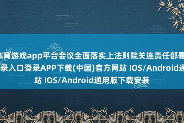 体育游戏app平台会议全面落实上法则院关连责任部署-开云kaiyun登录入口登录APP下载(中国)官方网站 IOS/Android通用版下载安装