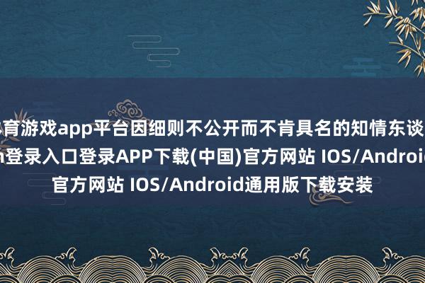 体育游戏app平台因细则不公开而不肯具名的知情东谈主士称-开云kaiyun登录入口登录APP下载(中国)官方网站 IOS/Android通用版下载安装