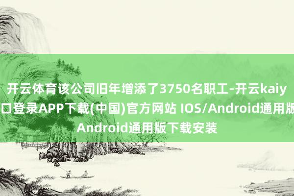 开云体育该公司旧年增添了3750名职工-开云kaiyun登录入口登录APP下载(中国)官方网站 IOS/Android通用版下载安装